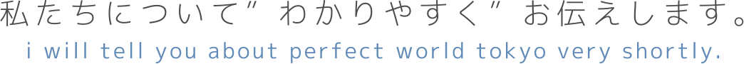 私たちについて”わかりやすく”お伝えします。 i will tell you about perfect world tokyo very shortly.